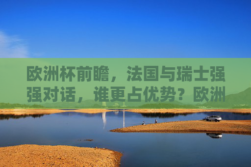 欧洲杯前瞻，法国与瑞士强强对话，谁更占优势？欧洲杯前瞻，法国与瑞士强强对话，谁更占优势？