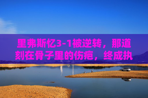 里弗斯忆3-1被逆转,那道刻在骨子里的伤疤,终成执教路上的清醒剂,里弗斯忆3-1被逆转,刻骨伤疤终成执教清醒剂