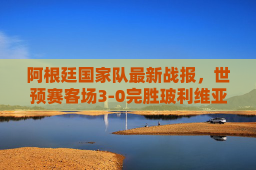 阿根廷国家队最新战报，世预赛客场3-0完胜玻利维亚，梅西传射建功新星闪耀，阿根廷世预赛客场3-0玻利维亚，梅西传射新星闪耀