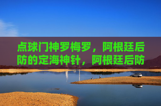 点球门神罗梅罗,阿根廷后防的定海神针,阿根廷后防定海神罗梅罗,点球门神