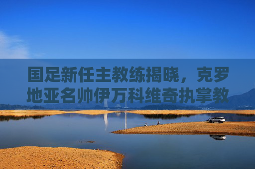 国足新任主教练揭晓，克罗地亚名帅伊万科维奇执掌教鞭，开启重建之路，克罗地亚名帅伊万科维奇出任国足主教练开启重建
