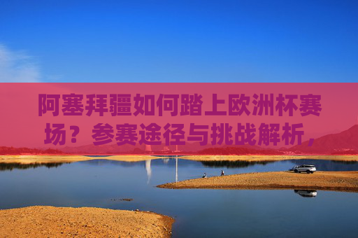 阿塞拜疆如何踏上欧洲杯赛场?参赛途径与挑战解析,阿塞拜疆欧洲杯参赛途径与挑战解析