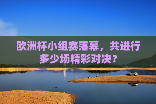 欧洲杯小组赛落幕,共进行多少场精彩对决?
