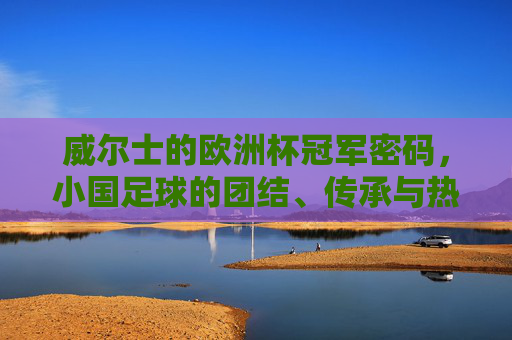 威尔士的欧洲杯冠军密码,小国足球的团结、传承与热血,威尔士的冠军密码,小国足球的团结、传承与热血