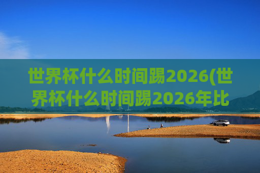 世界杯什么时间踢2026(世界杯什么时间踢2026年比赛)
