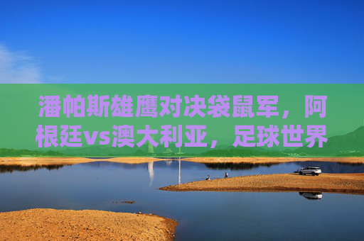 潘帕斯雄鹰对决袋鼠军，阿根廷vs澳大利亚，足球世界的南北碰撞，潘帕斯雄鹰对决袋鼠军，足球世界的南北碰撞