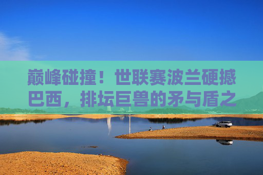 巅峰碰撞!世联赛波兰硬撼巴西,排坛巨兽的矛与盾之争,世联赛巅峰碰撞,排坛巨兽波兰巴西矛与盾之争