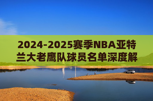 2024-2025赛季NBA亚特兰大老鹰队球员名单深度解析