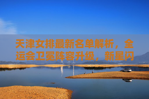 天津女排最新名单解析,全运会卫冕阵容升级,新星闪耀引期待