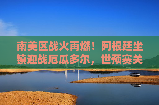 南美区战火再燃！阿根廷坐镇迎战厄瓜多尔，世预赛关键战役剑指世界杯，阿根廷坐镇迎厄瓜多尔，南美世预赛关键战剑指世界杯