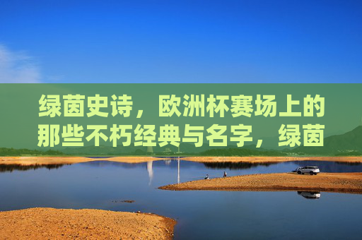绿茵史诗，欧洲杯赛场上的那些不朽经典与名字，绿茵史诗，欧洲杯的不朽经典与名字
