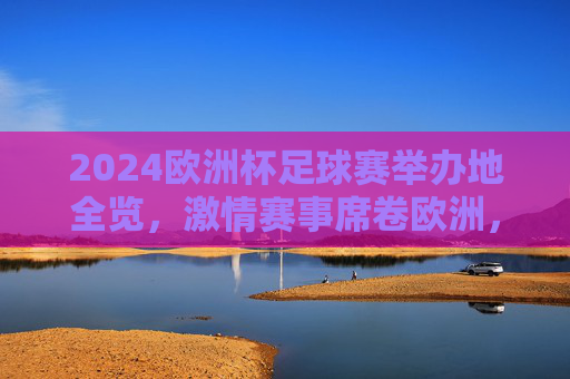 2024欧洲杯足球赛举办地全览,激情赛事席卷欧洲,2024欧洲杯举办地全览,激情席卷欧洲