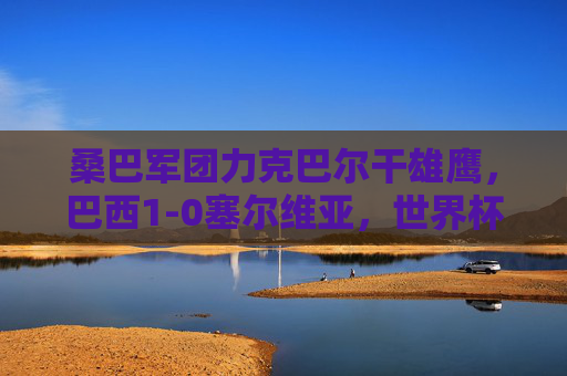 桑巴军团力克巴尔干雄鹰，巴西1-0塞尔维亚，世界杯小组赛首战见真章，巴西1-0力克塞尔维亚 世界杯小组赛首战取胜
