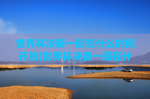 世界杯决赛一般在什么时间开始(世界杯决赛一般在什么时间开始比赛)世界杯决赛一般在什么时间开始