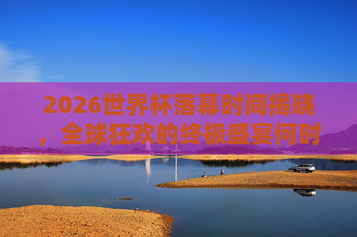 2026世界杯落幕时间揭晓,全球狂欢的终极盛宴何时画上句号?2026世界杯落幕时间揭晓