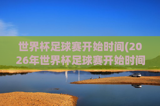 世界杯足球赛开始时间(2026年世界杯足球赛开始时间)2026年世界杯足球赛开始时间