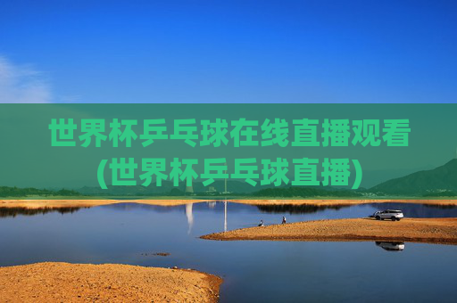 世界杯乒乓球在线直播观看(世界杯乒乓球直播)