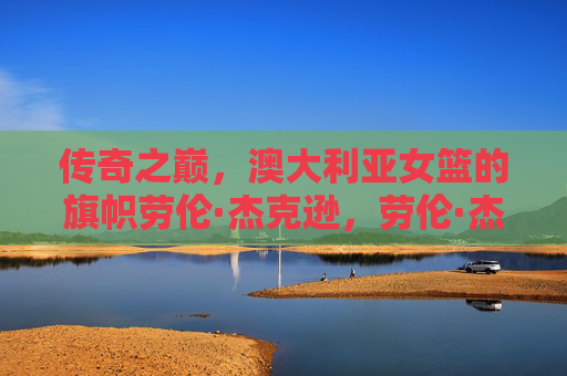 传奇之巅,澳大利亚女篮的旗帜劳伦·杰克逊,劳伦·杰克逊,澳大利亚女篮的传奇旗帜