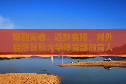 赋能青春，逐梦赛场，对外经济贸易大学体育部的育人实践与活力篇章，赋能青春逐梦赛场，对外经济贸易大学体育部的育人实践与活力篇章