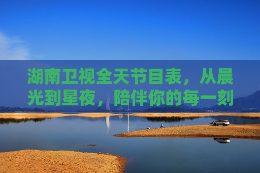 湖南卫视全天节目表,从晨光到星夜,陪伴你的每一刻精彩,湖南卫视全天陪伴,晨光星夜,每一刻精彩