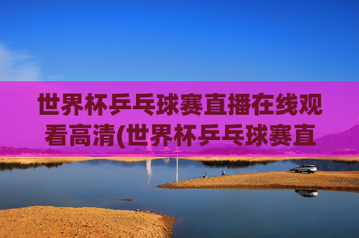 世界杯乒乓球赛直播在线观看高清(世界杯乒乓球赛直播在线观看高清视频)
