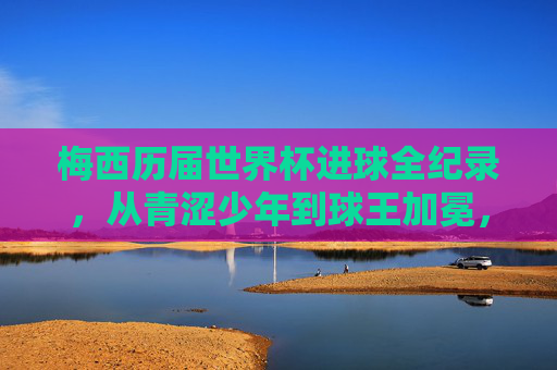 梅西历届世界杯进球全纪录,从青涩少年到球王加冕,梅西世界杯进球全纪录,从青涩少年到球王加冕