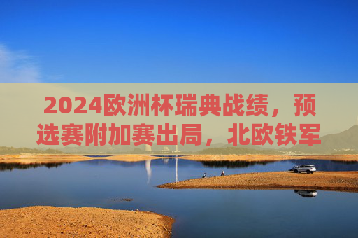 2024欧洲杯瑞典战绩,预选赛附加赛出局,北欧铁军的坚守与遗憾