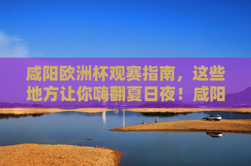 咸阳欧洲杯观赛指南,这些地方让你嗨翻夏日夜!咸阳欧洲杯观赛指南,嗨翻夏日夜的绝佳去处