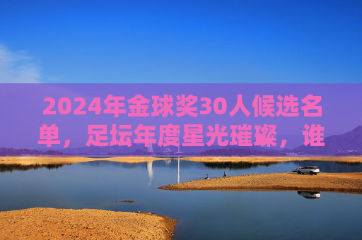 2024年金球奖30人候选名单,足坛年度星光璀璨,谁将加冕?2024年金球奖30人候选名单揭晓,星光璀璨,谁将问鼎?