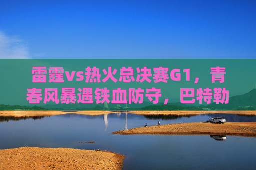 雷霆vs热火总决赛G1，青春风暴遇铁血防守，巴特勒33分率热火1-0险胜，雷霆vs热火总决赛G1，青春风暴遇铁血防守，巴特勒33分率热火1-0险胜