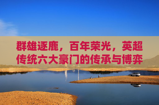 群雄逐鹿,百年荣光,英超传统六大豪门的传承与博弈