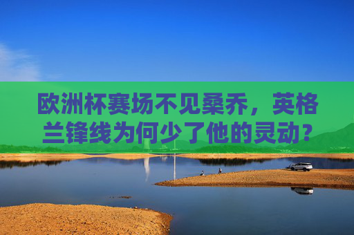 欧洲杯赛场不见桑乔,英格兰锋线为何少了他的灵动?欧洲杯桑乔缺席,英格兰锋线失灵动