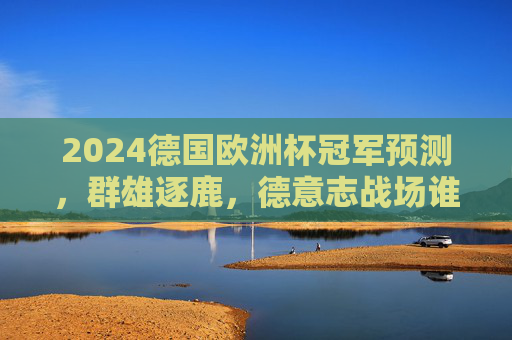 2024德国欧洲杯冠军预测,群雄逐鹿,德意志战场谁主沉浮?2024德国欧洲杯冠军预测,群雄逐鹿德意志战场,谁主沉浮?