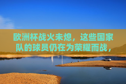 欧洲杯战火未熄，这些国家队的球员仍在为荣耀而战，欧洲杯战火未熄，球员为荣耀而战