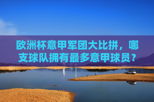 欧洲杯意甲军团大比拼,哪支球队拥有最多意甲球员?欧洲杯意甲军团大比拼,哪支球队拥有最多意甲球员?