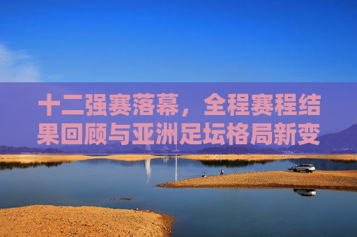 十二强赛落幕,全程赛程结果回顾与亚洲足坛格局新变,十二强赛落幕,全程回顾与亚洲足坛格局新变