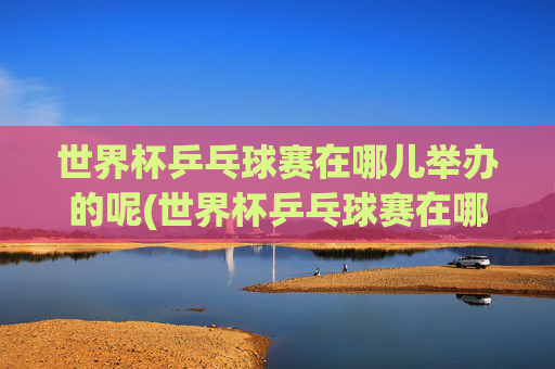 世界杯乒乓球赛在哪儿举办的呢(世界杯乒乓球赛在哪儿举办的呢英语)