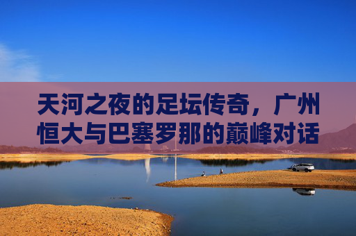 天河之夜的足坛传奇，广州恒大与巴塞罗那的巅峰对话，天河之夜，恒大与巴萨的巅峰对话