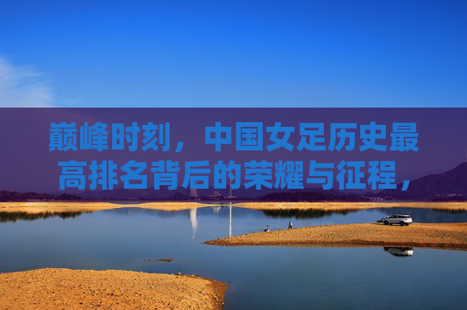 巅峰时刻，中国女足历史最高排名背后的荣耀与征程，巅峰荣耀，中国女足历史最高排名的征程