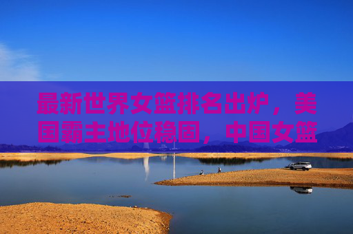 最新世界女篮排名出炉,美国霸主地位稳固,中国女篮稳居世界前六,最新世界女篮排名出炉,美国霸主地位稳固,中国女篮稳居前六