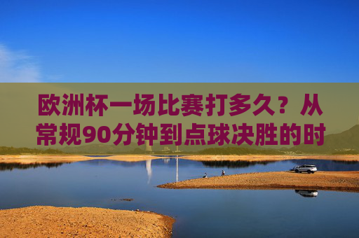 欧洲杯一场比赛打多久?从常规90分钟到点球决胜的时间解析,欧洲杯比赛时长解析,从常规90分钟到点球决胜