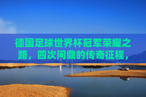 德国足球世界杯冠军荣耀之路,四次问鼎的传奇征程,德国足球世界杯四次问鼎的传奇征程