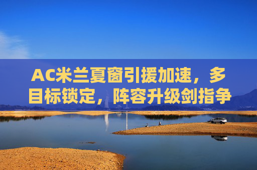 AC米兰夏窗引援加速，多目标锁定，阵容升级剑指争冠，AC米兰夏窗加速引援 阵容升级剑指争冠