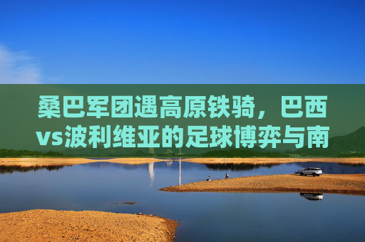 桑巴军团遇高原铁骑，巴西vs波利维亚的足球博弈与南美足球生态，桑巴军团遇高原铁骑，南美足球生态的足球博弈