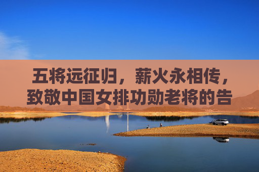 五将远征归，薪火永相传，致敬中国女排功勋老将的告别与传承，致敬五将远征归，薪火永传女排魂