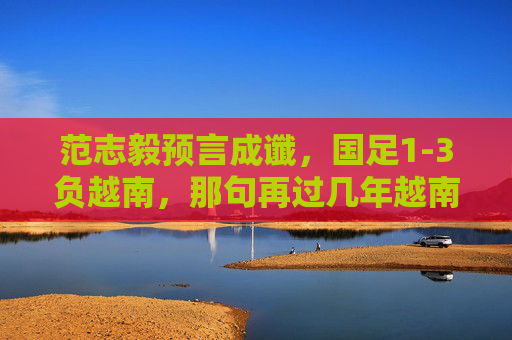 范志毅预言成谶,国足1-3负越南,那句再过几年越南能赢我们刺痛了谁?范志毅预言成谶,国足1-3负越南,那句越南能赢我们刺痛了谁?