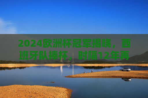 2024欧洲杯冠军揭晓，西班牙队捧杯，时隔12年再登顶，2024欧洲杯西班牙夺冠 时隔12年再登顶