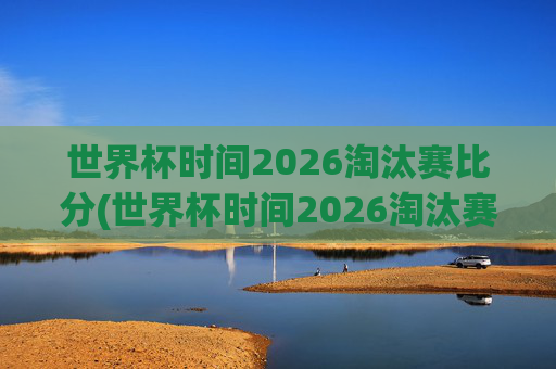 世界杯时间2026淘汰赛比分(世界杯时间2026淘汰赛比分表)2026年世界杯淘汰赛比分表