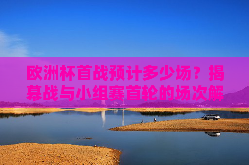 欧洲杯首战预计多少场?揭幕战与小组赛首轮的场次解析,欧洲杯揭幕战与小组赛首轮场次解析