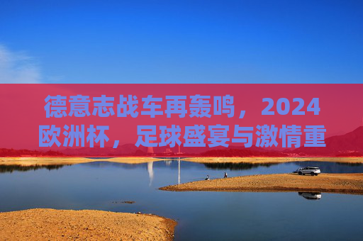 德意志战车再轰鸣,2024欧洲杯,足球盛宴与激情重燃,德意志战车再轰鸣,2024欧洲杯足球盛宴重燃